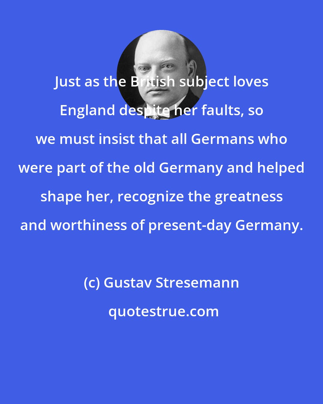 Gustav Stresemann: Just as the British subject loves England despite her faults, so we must insist that all Germans who were part of the old Germany and helped shape her, recognize the greatness and worthiness of present-day Germany.