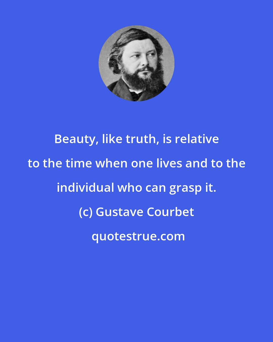 Gustave Courbet: Beauty, like truth, is relative to the time when one lives and to the individual who can grasp it.