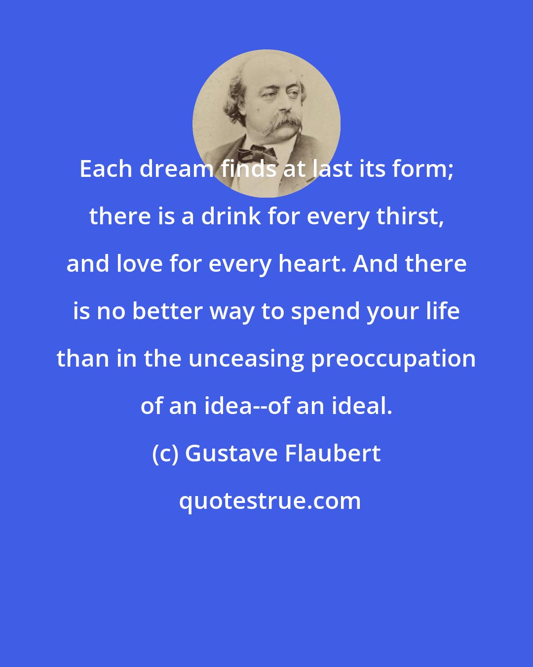Gustave Flaubert: Each dream finds at last its form; there is a drink for every thirst, and love for every heart. And there is no better way to spend your life than in the unceasing preoccupation of an idea--of an ideal.