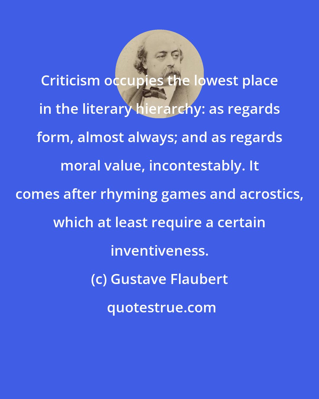 Gustave Flaubert: Criticism occupies the lowest place in the literary hierarchy: as regards form, almost always; and as regards moral value, incontestably. It comes after rhyming games and acrostics, which at least require a certain inventiveness.
