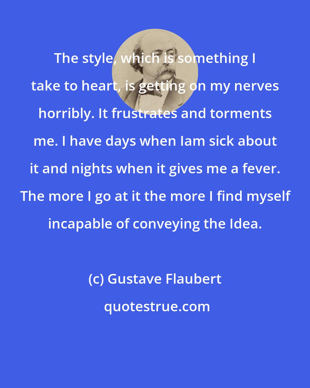 Gustave Flaubert: The style, which is something I take to heart, is getting on my nerves horribly. It frustrates and torments me. I have days when Iam sick about it and nights when it gives me a fever. The more I go at it the more I find myself incapable of conveying the Idea.