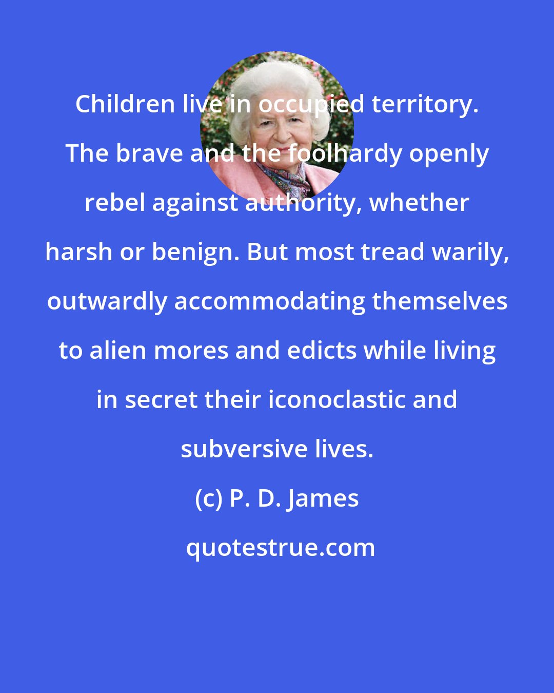 P. D. James: Children live in occupied territory. The brave and the foolhardy openly rebel against authority, whether harsh or benign. But most tread warily, outwardly accommodating themselves to alien mores and edicts while living in secret their iconoclastic and subversive lives.
