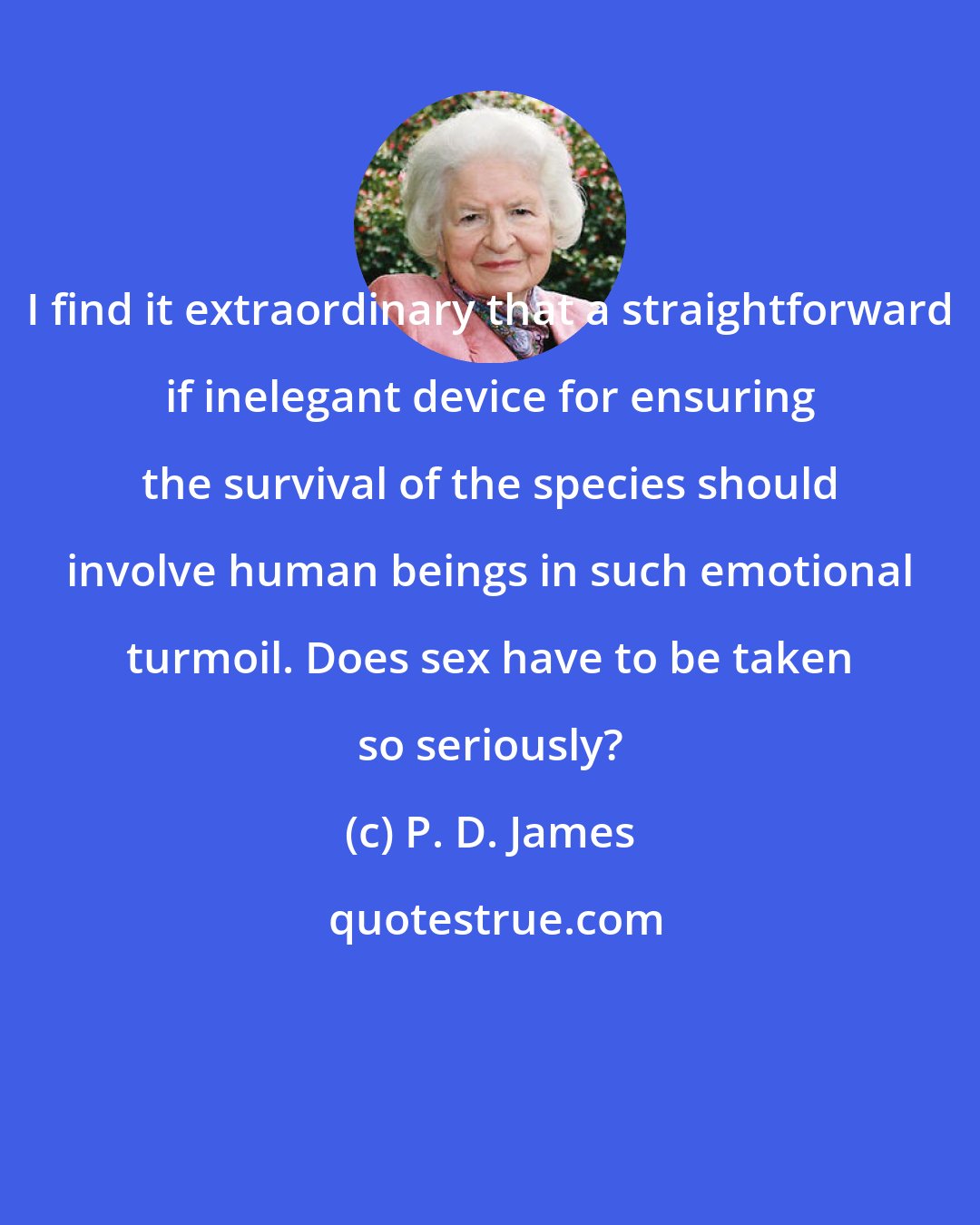 P. D. James: I find it extraordinary that a straightforward if inelegant device for ensuring the survival of the species should involve human beings in such emotional turmoil. Does sex have to be taken so seriously?