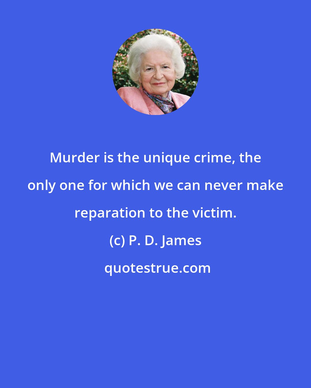 P. D. James: Murder is the unique crime, the only one for which we can never make reparation to the victim.