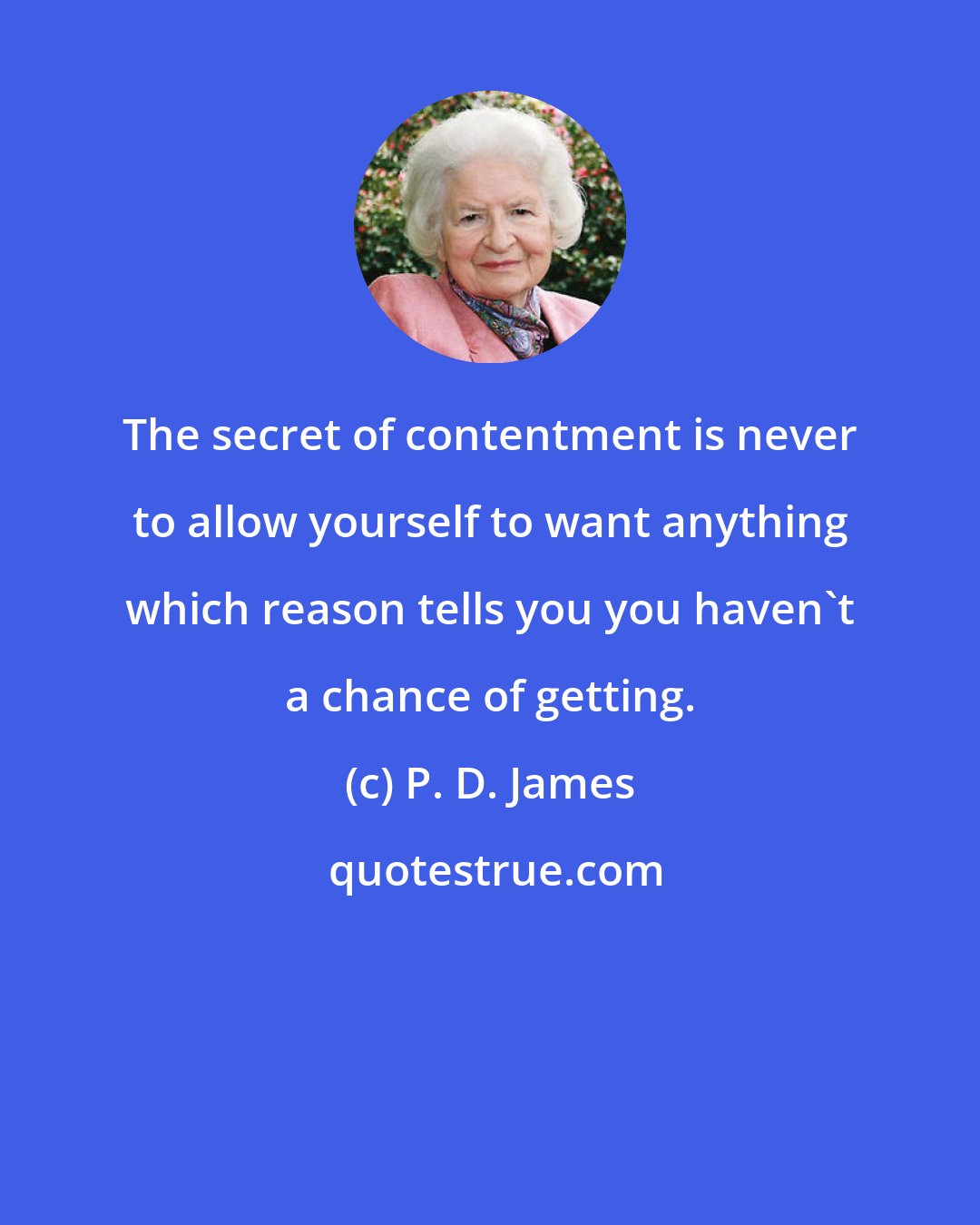 P. D. James: The secret of contentment is never to allow yourself to want anything which reason tells you you haven't a chance of getting.