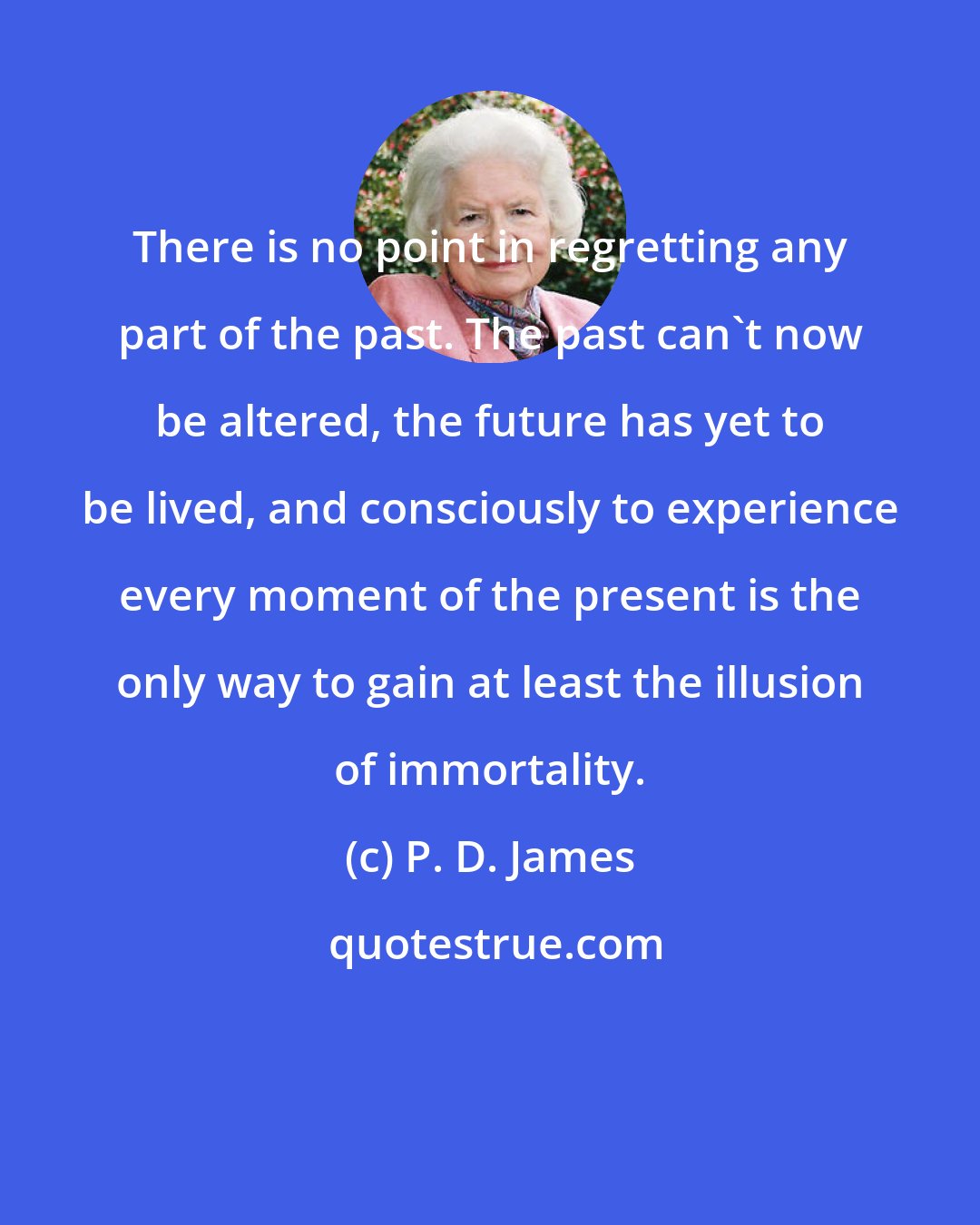 P. D. James: There is no point in regretting any part of the past. The past can't now be altered, the future has yet to be lived, and consciously to experience every moment of the present is the only way to gain at least the illusion of immortality.
