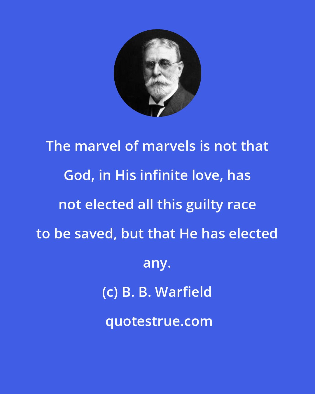 B. B. Warfield: The marvel of marvels is not that God, in His infinite love, has not elected all this guilty race to be saved, but that He has elected any.