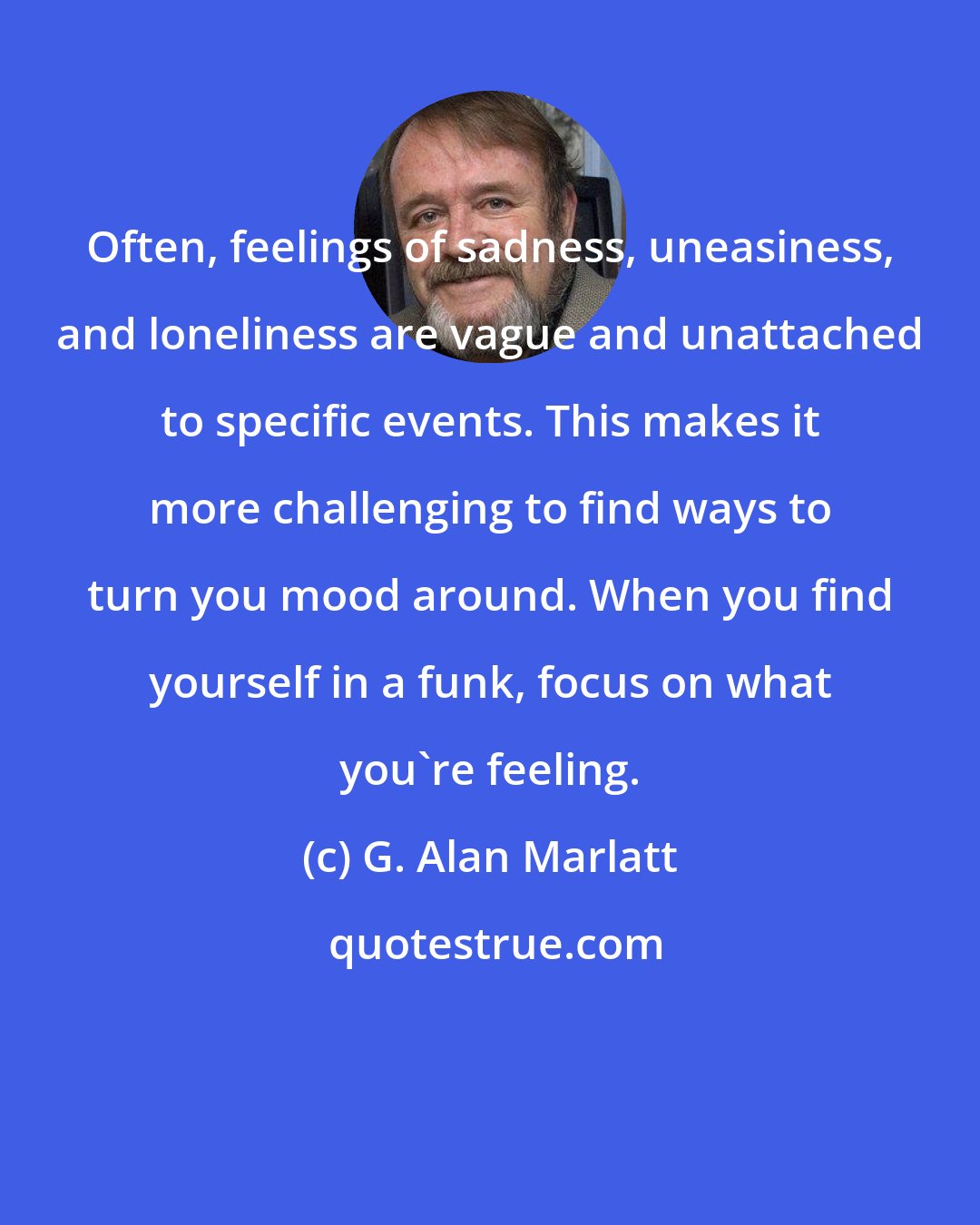 G. Alan Marlatt: Often, feelings of sadness, uneasiness, and loneliness are vague and unattached to specific events. This makes it more challenging to find ways to turn you mood around. When you find yourself in a funk, focus on what you're feeling.