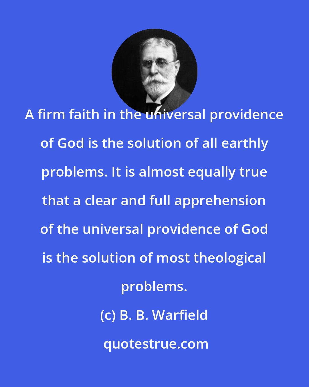B. B. Warfield: A firm faith in the universal providence of God is the solution of all earthly problems. It is almost equally true that a clear and full apprehension of the universal providence of God is the solution of most theological problems.