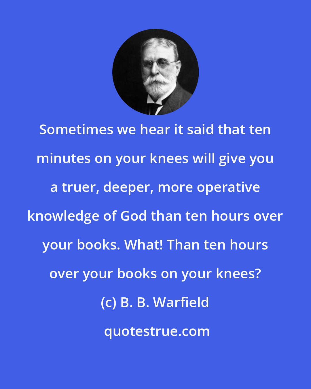 B. B. Warfield: Sometimes we hear it said that ten minutes on your knees will give you a truer, deeper, more operative knowledge of God than ten hours over your books. What! Than ten hours over your books on your knees?