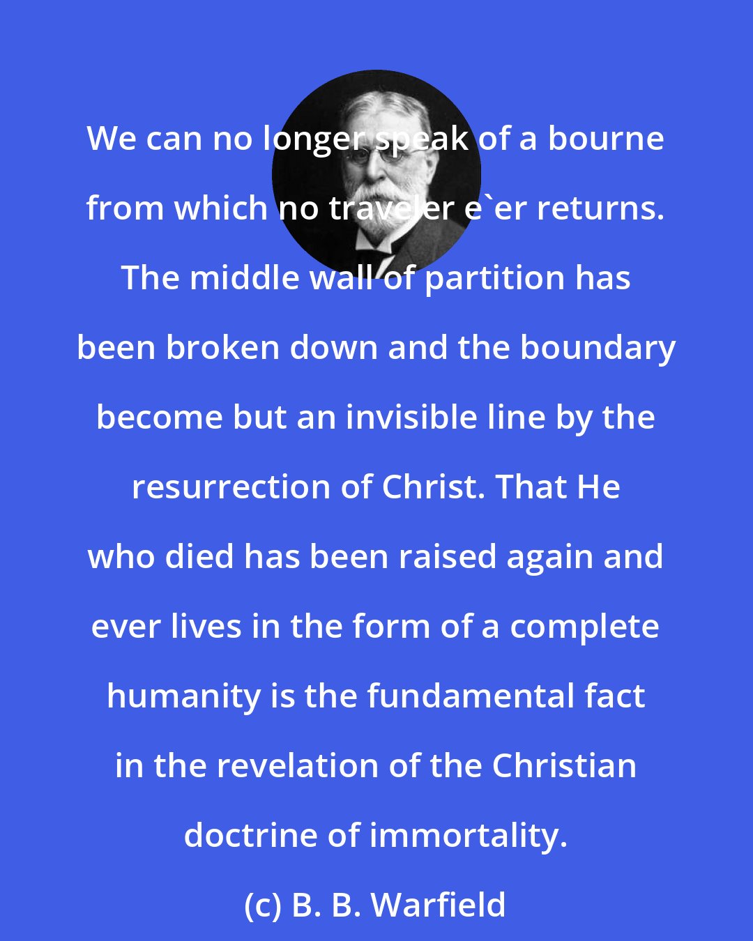 B. B. Warfield: We can no longer speak of a bourne from which no traveler e'er returns. The middle wall of partition has been broken down and the boundary become but an invisible line by the resurrection of Christ. That He who died has been raised again and ever lives in the form of a complete humanity is the fundamental fact in the revelation of the Christian doctrine of immortality.
