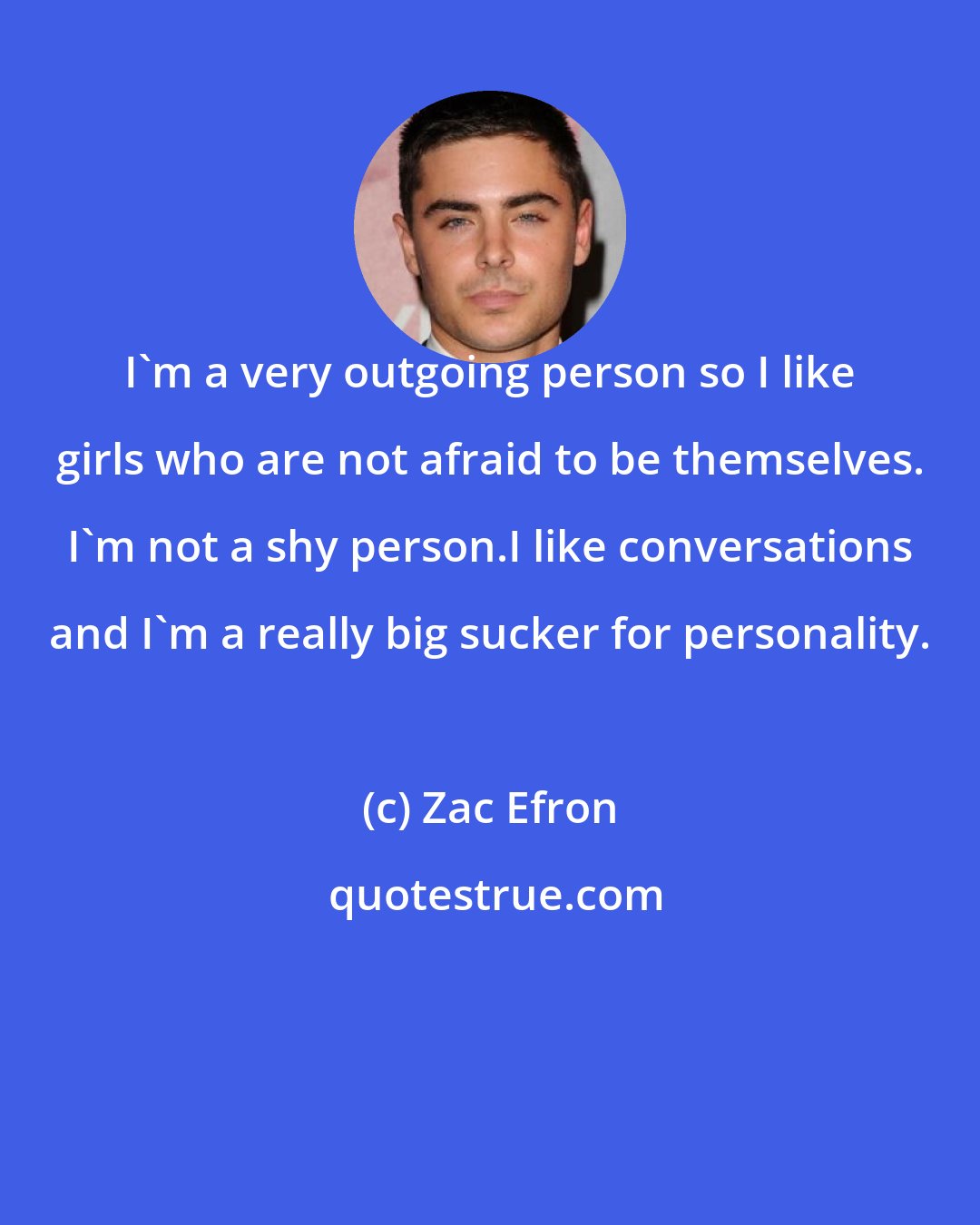 Zac Efron: I'm a very outgoing person so I like girls who are not afraid to be themselves. I'm not a shy person.I like conversations and I'm a really big sucker for personality.