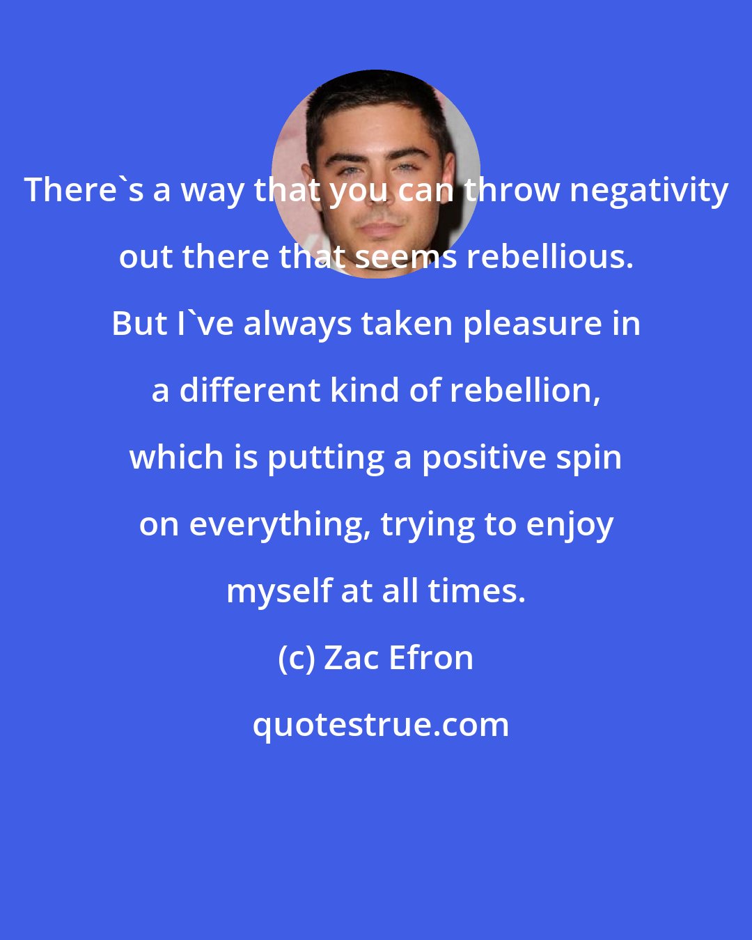 Zac Efron: There's a way that you can throw negativity out there that seems rebellious. But I've always taken pleasure in a different kind of rebellion, which is putting a positive spin on everything, trying to enjoy myself at all times.