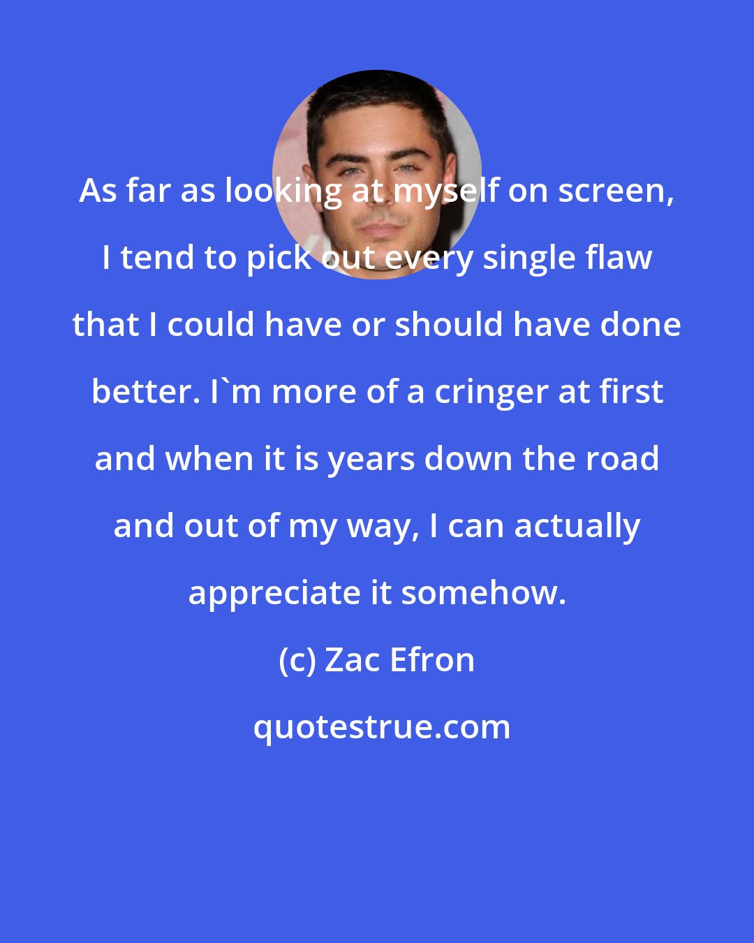 Zac Efron: As far as looking at myself on screen, I tend to pick out every single flaw that I could have or should have done better. I'm more of a cringer at first and when it is years down the road and out of my way, I can actually appreciate it somehow.