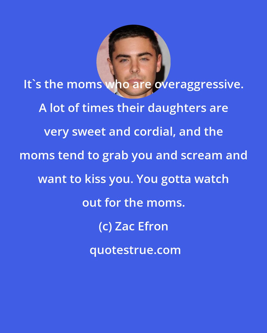 Zac Efron: It's the moms who are overaggressive. A lot of times their daughters are very sweet and cordial, and the moms tend to grab you and scream and want to kiss you. You gotta watch out for the moms.