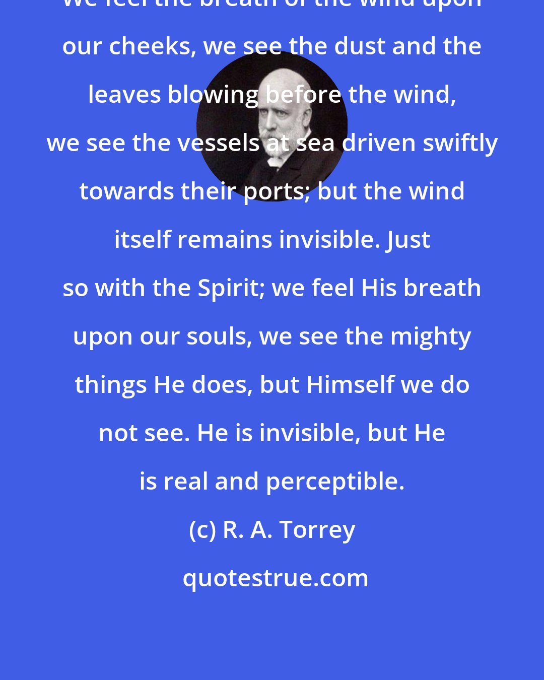 R. A. Torrey: We feel the breath of the wind upon our cheeks, we see the dust and the leaves blowing before the wind, we see the vessels at sea driven swiftly towards their ports; but the wind itself remains invisible. Just so with the Spirit; we feel His breath upon our souls, we see the mighty things He does, but Himself we do not see. He is invisible, but He is real and perceptible.