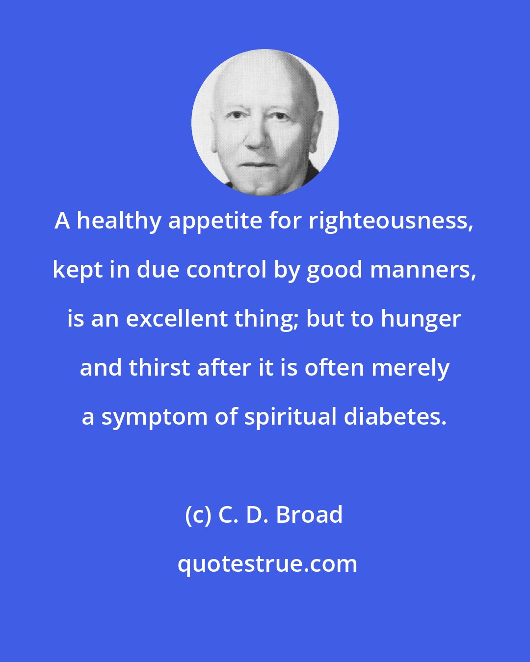 C. D. Broad: A healthy appetite for righteousness, kept in due control by good manners, is an excellent thing; but to hunger and thirst after it is often merely a symptom of spiritual diabetes.