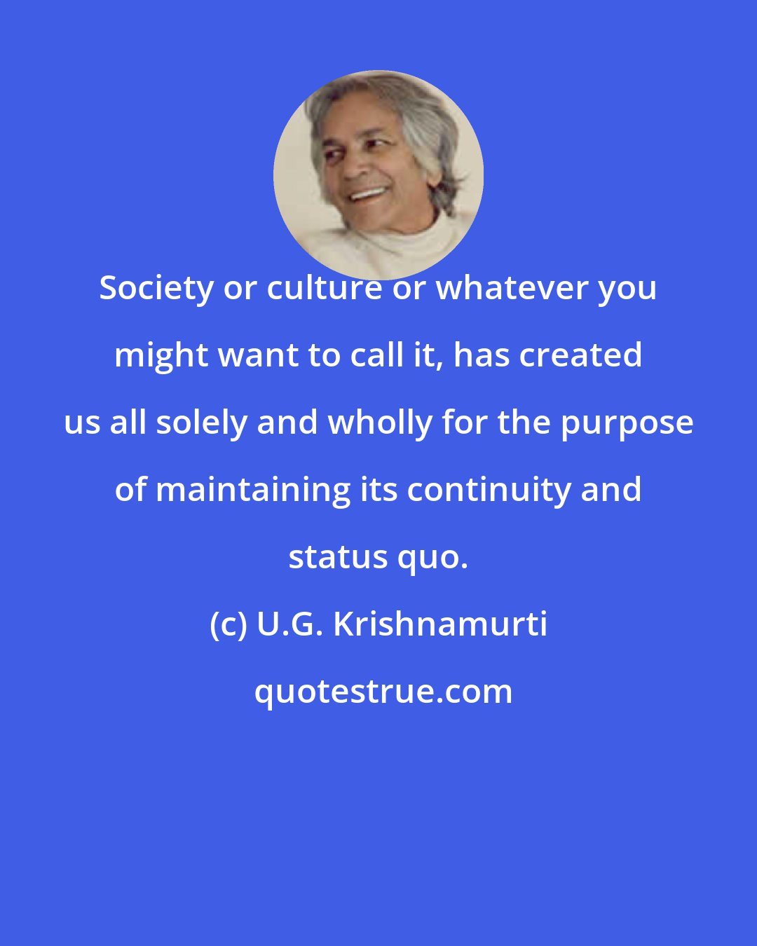 U.G. Krishnamurti: Society or culture or whatever you might want to call it, has created us all solely and wholly for the purpose of maintaining its continuity and status quo.