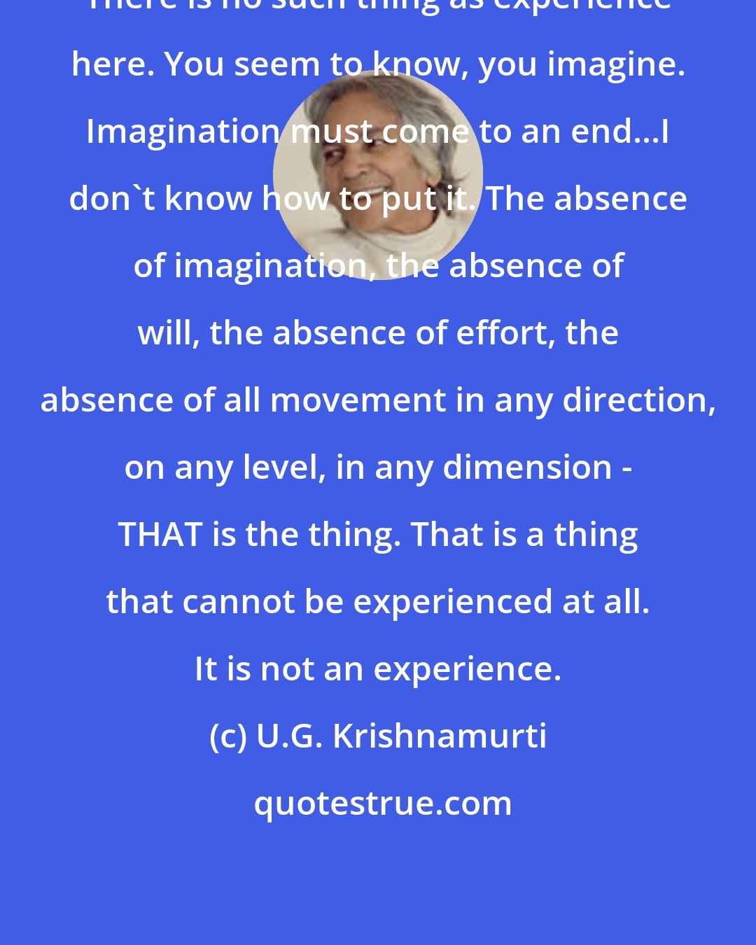 U.G. Krishnamurti: There is no such thing as experience here. You seem to know, you imagine. Imagination must come to an end...I don't know how to put it. The absence of imagination, the absence of will, the absence of effort, the absence of all movement in any direction, on any level, in any dimension - THAT is the thing. That is a thing that cannot be experienced at all. It is not an experience.