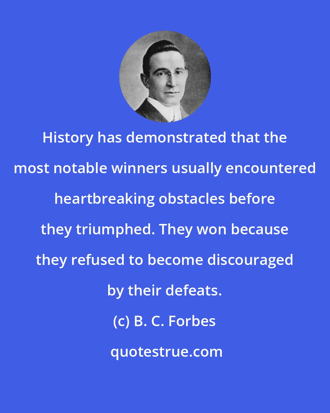 B. C. Forbes: History has demonstrated that the most notable winners usually encountered heartbreaking obstacles before they triumphed. They won because they refused to become discouraged by their defeats.