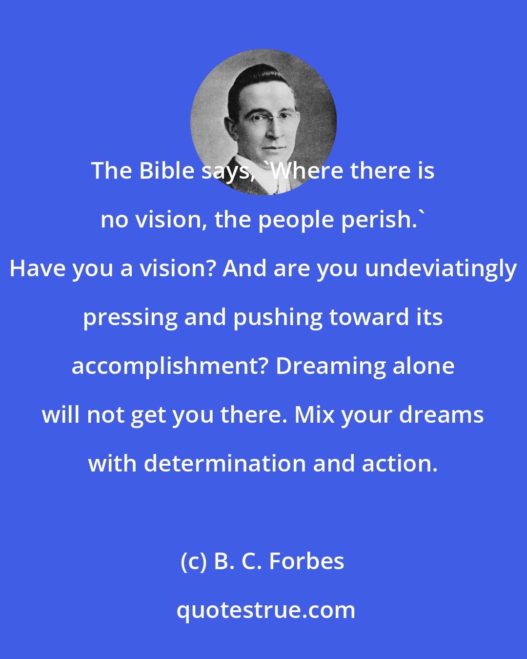 B. C. Forbes: The Bible says, 'Where there is no vision, the people perish.' Have you a vision? And are you undeviatingly pressing and pushing toward its accomplishment? Dreaming alone will not get you there. Mix your dreams with determination and action.