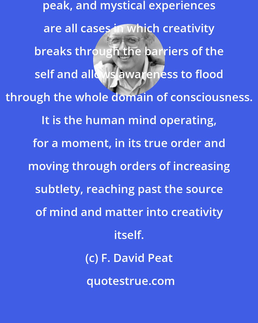 F. David Peat: Synchronicities, epiphanies, peak, and mystical experiences are all cases in which creativity breaks through the barriers of the self and allows awareness to flood through the whole domain of consciousness. It is the human mind operating, for a moment, in its true order and moving through orders of increasing subtlety, reaching past the source of mind and matter into creativity itself.