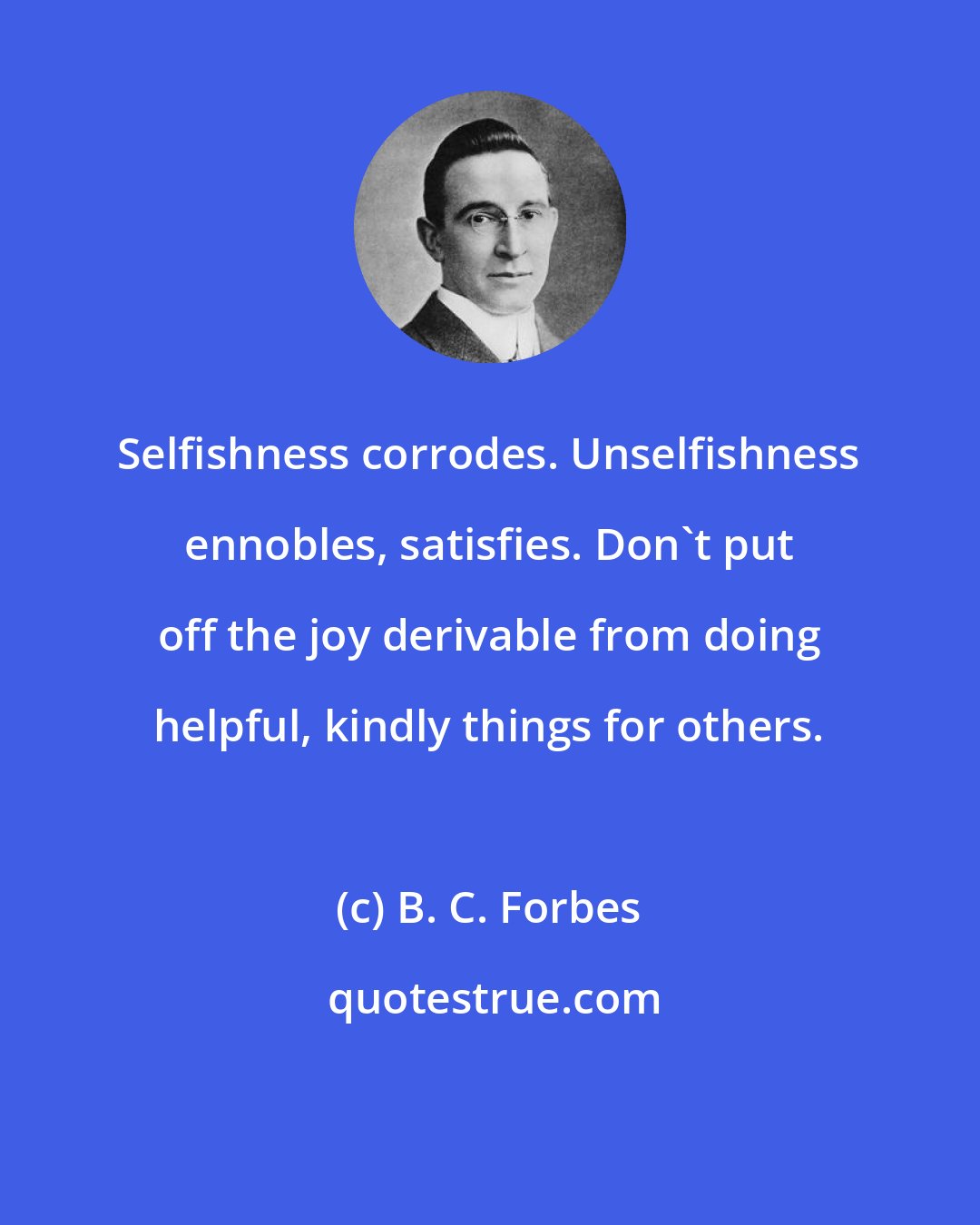 B. C. Forbes: Selfishness corrodes. Unselfishness ennobles, satisfies. Don't put off the joy derivable from doing helpful, kindly things for others.
