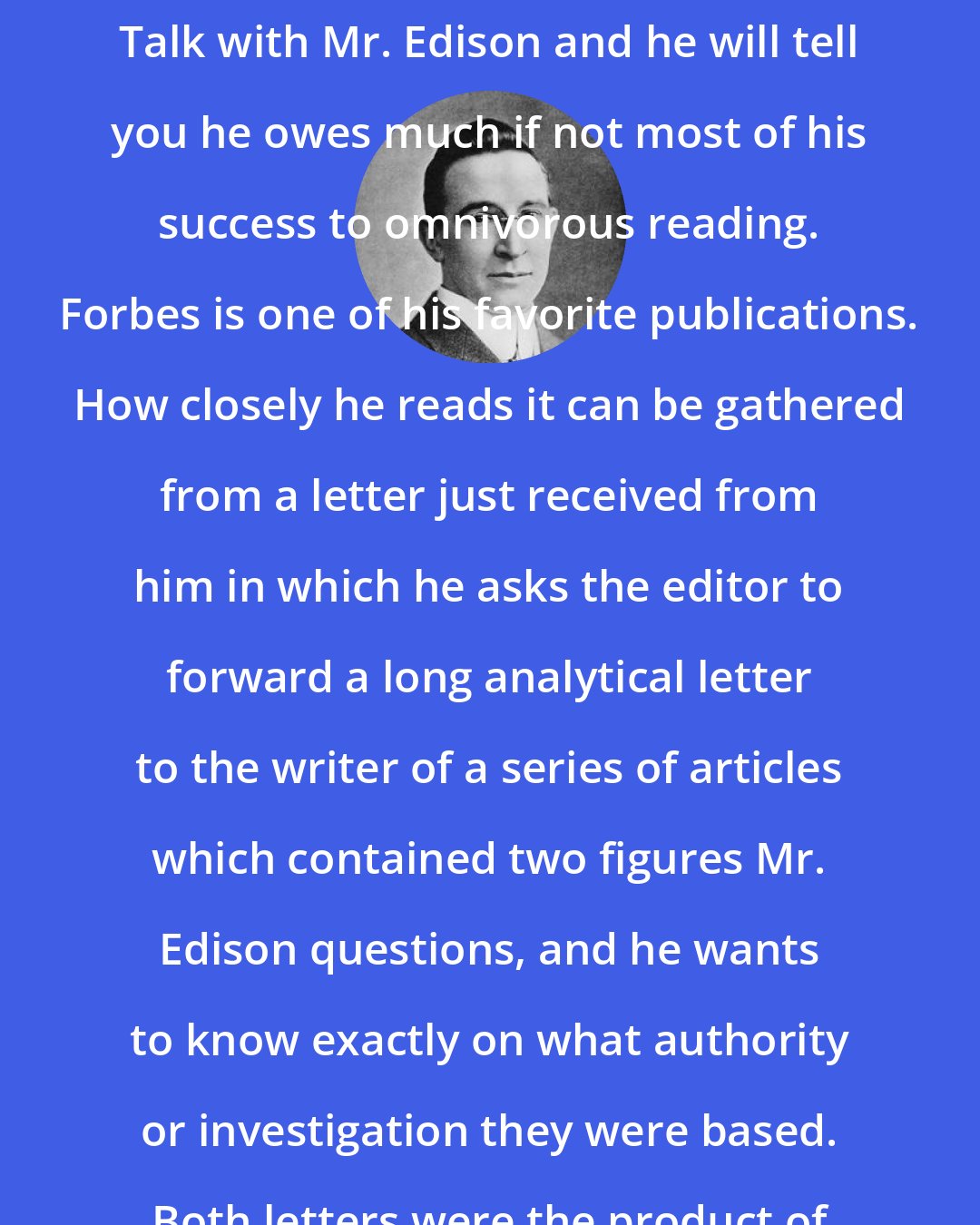 B. C. Forbes: The most famous self-made man in the world today is our own Edison. Talk with Mr. Edison and he will tell you he owes much if not most of his success to omnivorous reading. Forbes is one of his favorite publications. How closely he reads it can be gathered from a letter just received from him in which he asks the editor to forward a long analytical letter to the writer of a series of articles which contained two figures Mr. Edison questions, and he wants to know exactly on what authority or investigation they were based. Both letters were the product of Mr. Edison and were signed by him.