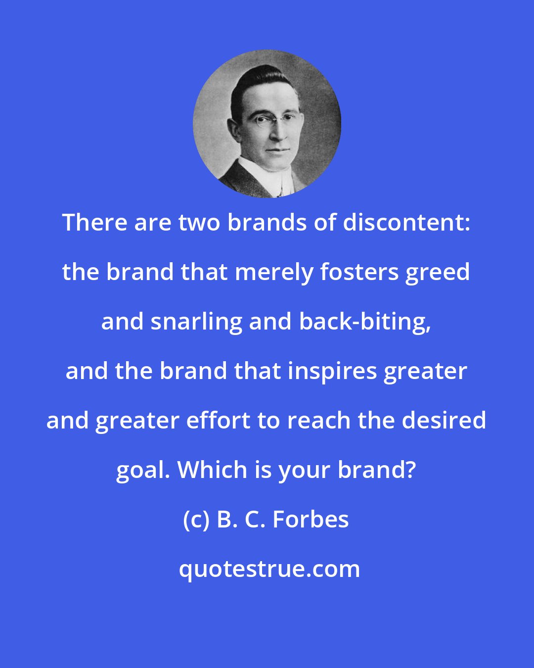 B. C. Forbes: There are two brands of discontent: the brand that merely fosters greed and snarling and back-biting, and the brand that inspires greater and greater effort to reach the desired goal. Which is your brand?