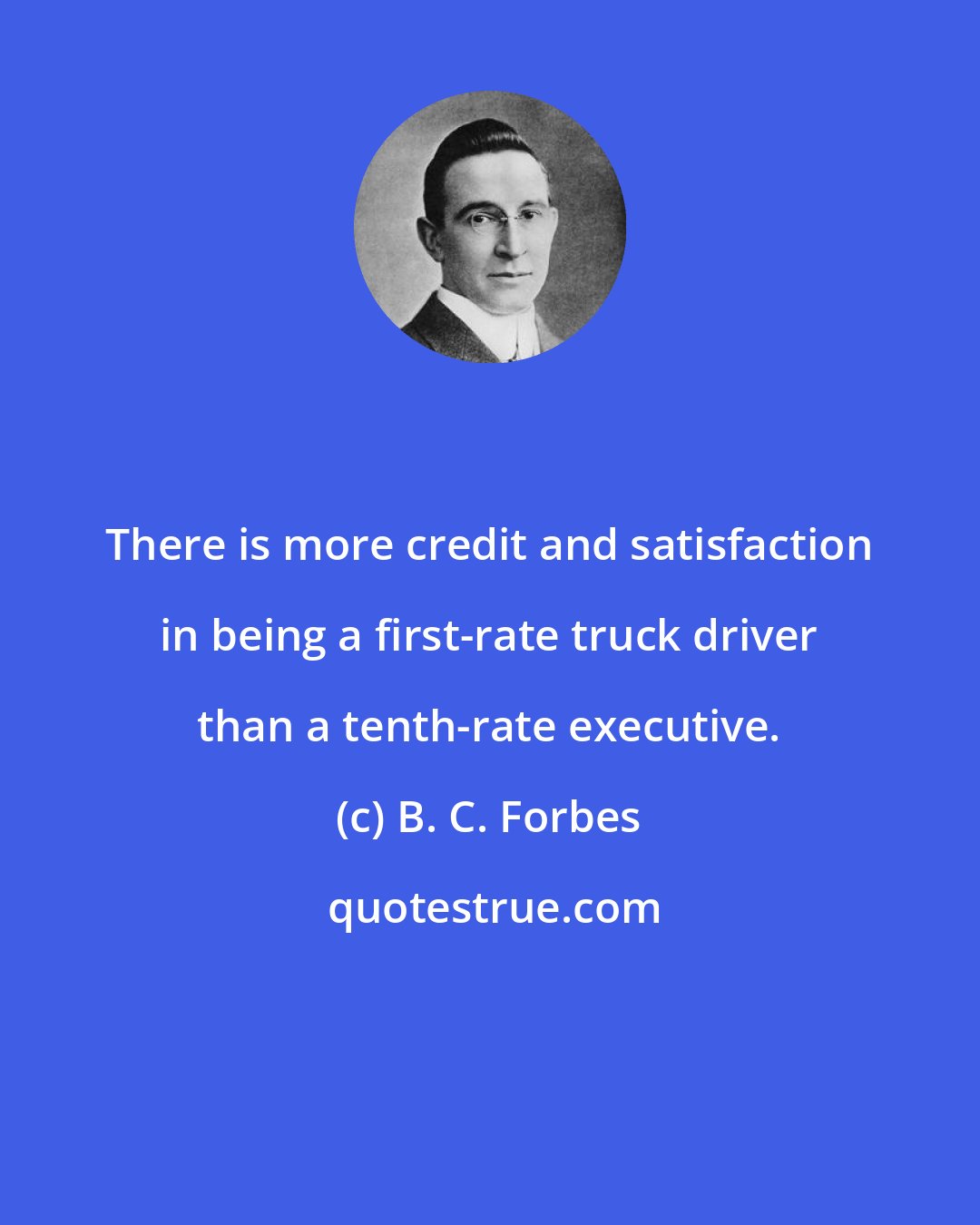 B. C. Forbes: There is more credit and satisfaction in being a first-rate truck driver than a tenth-rate executive.
