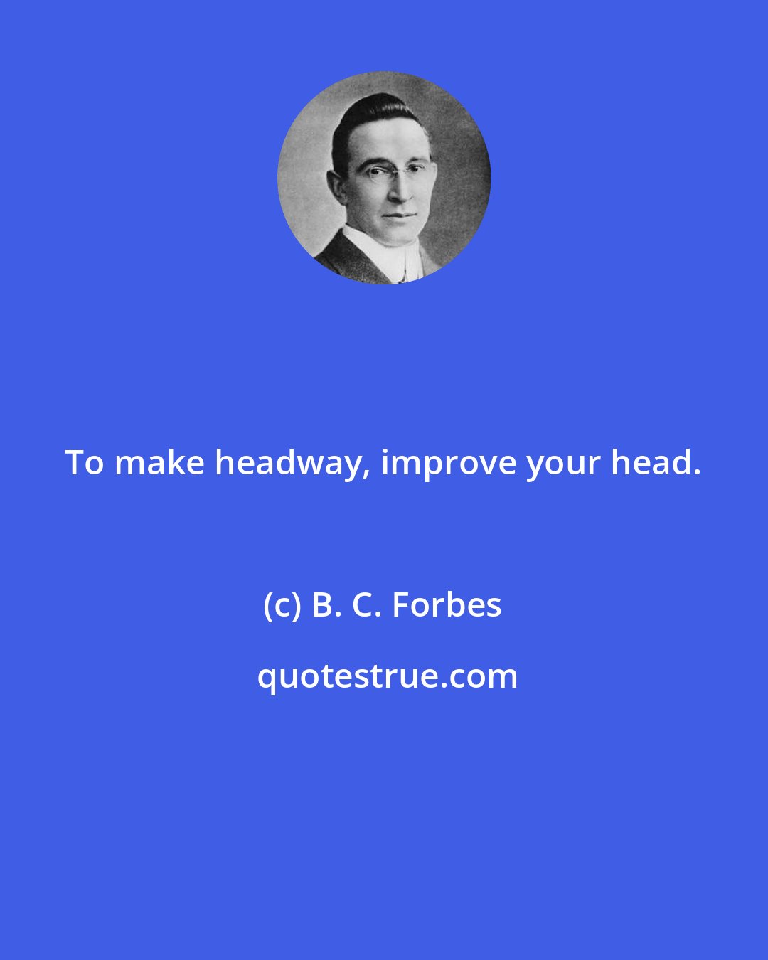 B. C. Forbes: To make headway, improve your head.