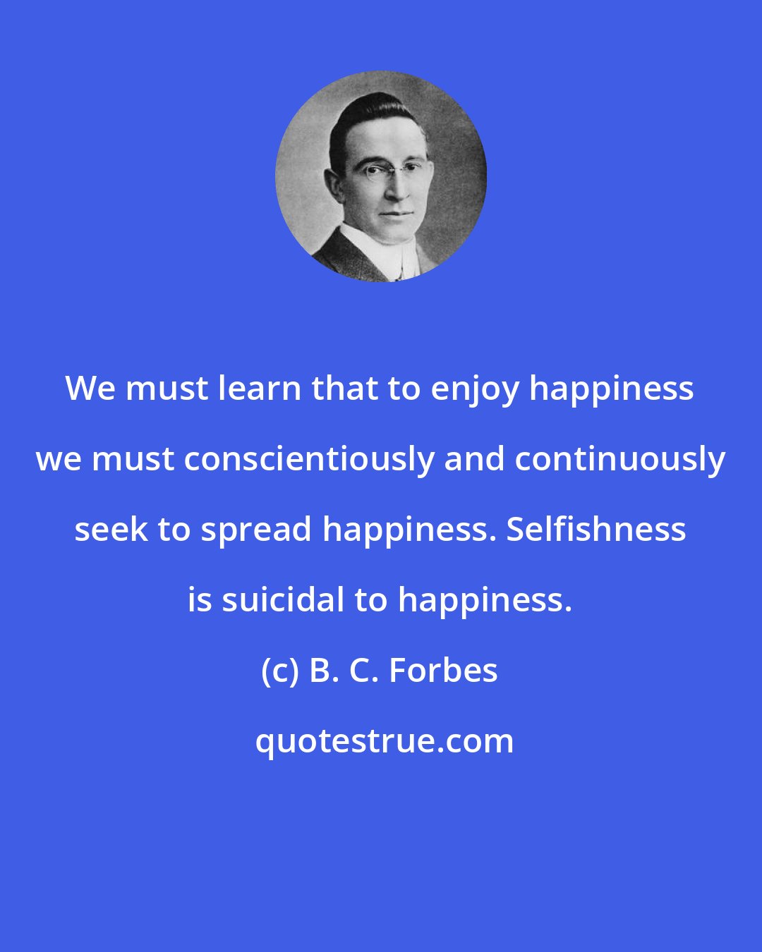 B. C. Forbes: We must learn that to enjoy happiness we must conscientiously and continuously seek to spread happiness. Selfishness is suicidal to happiness.