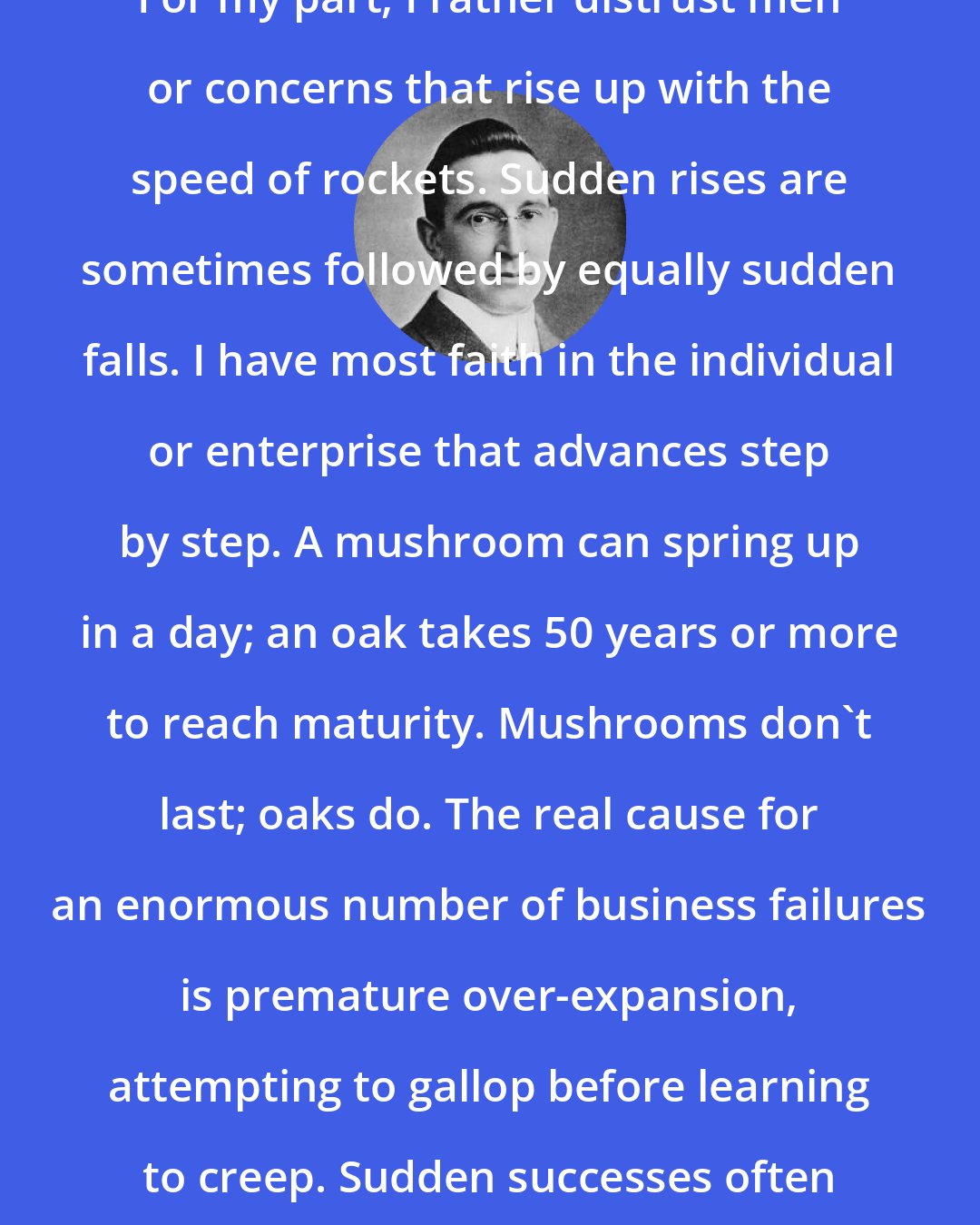 B. C. Forbes: For my part, I rather distrust men or concerns that rise up with the speed of rockets. Sudden rises are sometimes followed by equally sudden falls. I have most faith in the individual or enterprise that advances step by step. A mushroom can spring up in a day; an oak takes 50 years or more to reach maturity. Mushrooms don't last; oaks do. The real cause for an enormous number of business failures is premature over-expansion, attempting to gallop before learning to creep. Sudden successes often invite sudden reverses.