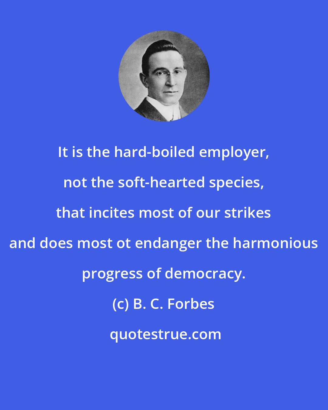 B. C. Forbes: It is the hard-boiled employer, not the soft-hearted species, that incites most of our strikes and does most ot endanger the harmonious progress of democracy.