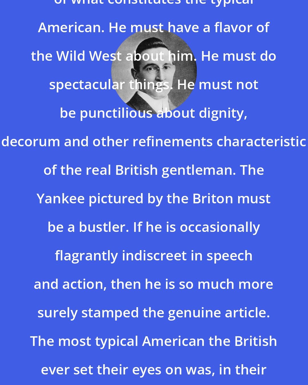 B. C. Forbes: The British have their own conception of what constitutes the typical American. He must have a flavor of the Wild West about him. He must do spectacular things. He must not be punctilious about dignity, decorum and other refinements characteristic of the real British gentleman. The Yankee pictured by the Briton must be a bustler. If he is occasionally flagrantly indiscreet in speech and action, then he is so much more surely stamped the genuine article. The most typical American the British ever set their eyes on was, in their judgment, Theodore Roosevelt.