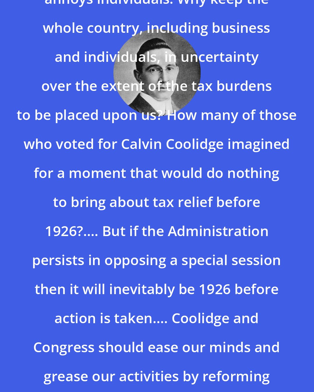 B. C. Forbes: Uncertainty hurts business. It annoys individuals. Why keep the whole country, including business and individuals, in uncertainty over the extent of the tax burdens to be placed upon us? How many of those who voted for Calvin Coolidge imagined for a moment that would do nothing to bring about tax relief before 1926?.... But if the Administration persists in opposing a special session then it will inevitably be 1926 before action is taken.... Coolidge and Congress should ease our minds and grease our activities by reforming and reducing taxation as soon as feasible after March 4.