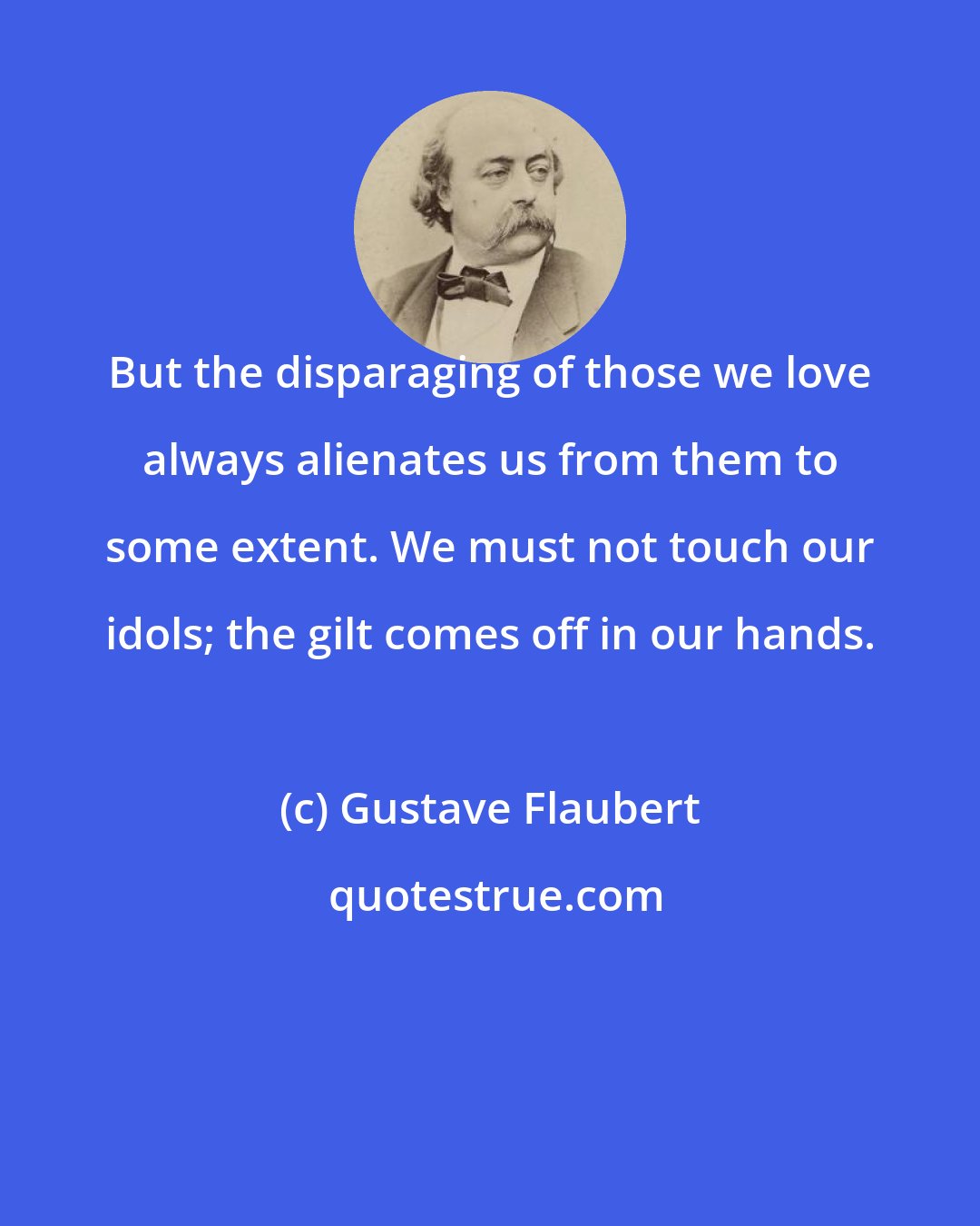 Gustave Flaubert: But the disparaging of those we love always alienates us from them to some extent. We must not touch our idols; the gilt comes off in our hands.