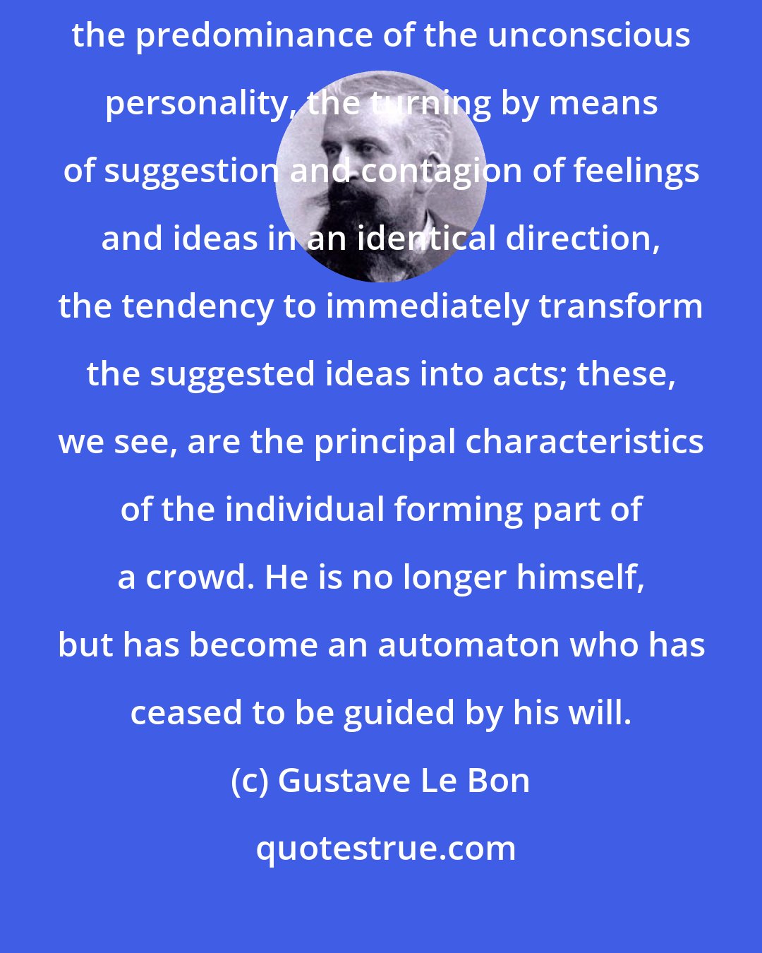 Gustave Le Bon: We see, then, that the disappearance of the conscious personality, the predominance of the unconscious personality, the turning by means of suggestion and contagion of feelings and ideas in an identical direction, the tendency to immediately transform the suggested ideas into acts; these, we see, are the principal characteristics of the individual forming part of a crowd. He is no longer himself, but has become an automaton who has ceased to be guided by his will.