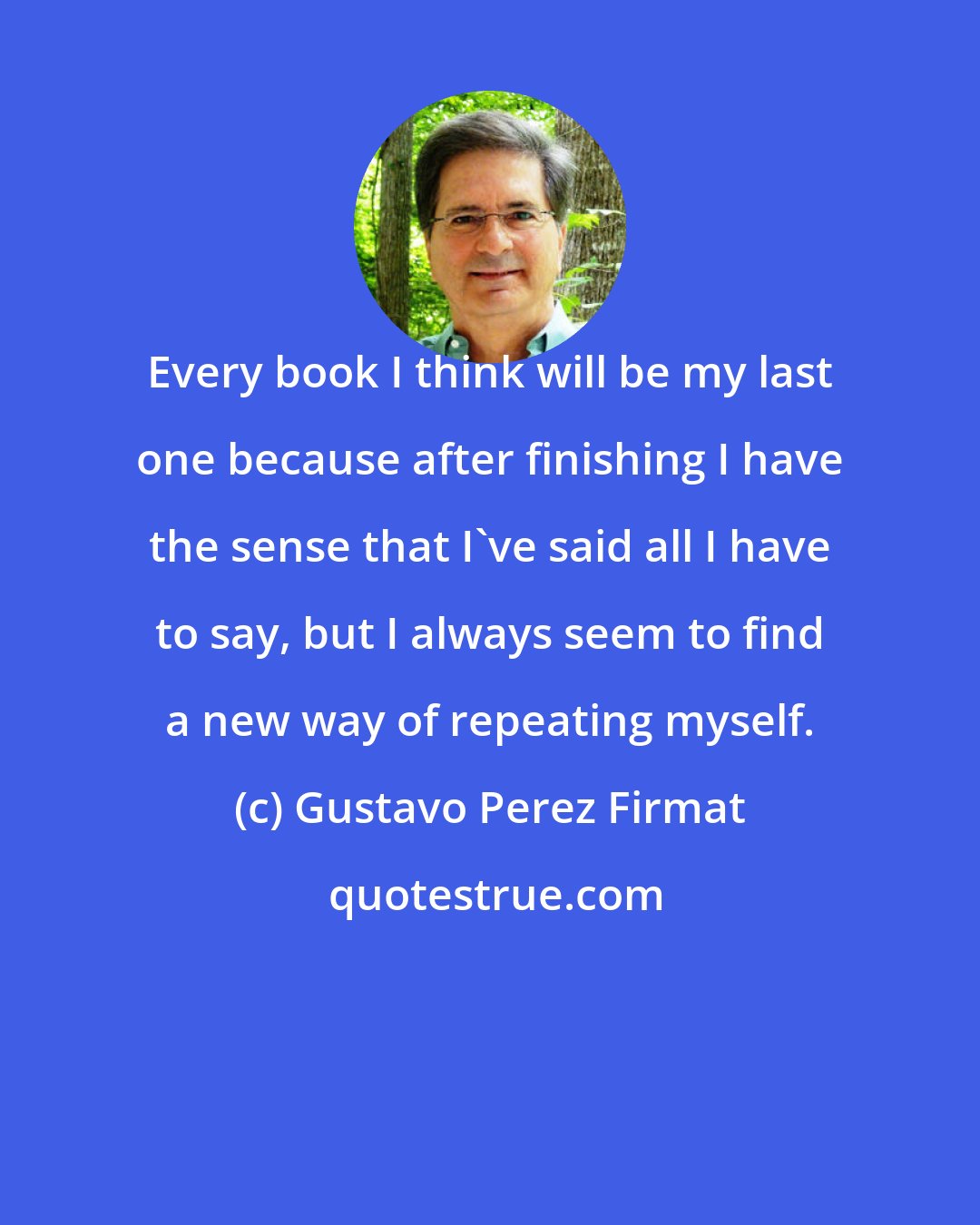 Gustavo Perez Firmat: Every book I think will be my last one because after finishing I have the sense that I've said all I have to say, but I always seem to find a new way of repeating myself.