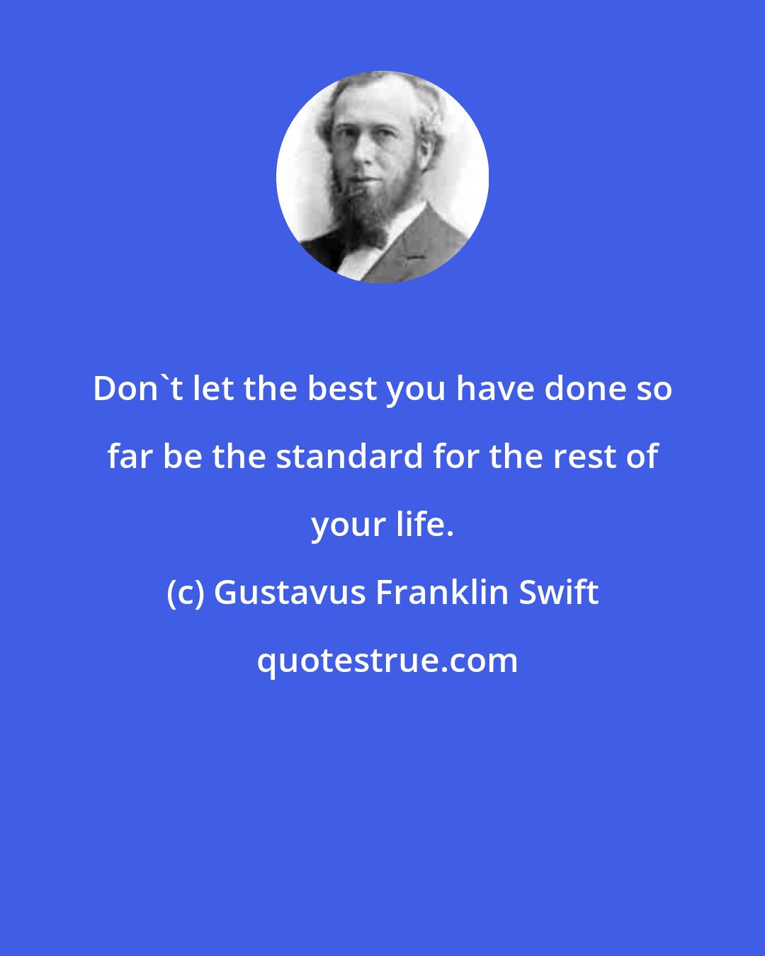 Gustavus Franklin Swift: Don't let the best you have done so far be the standard for the rest of your life.