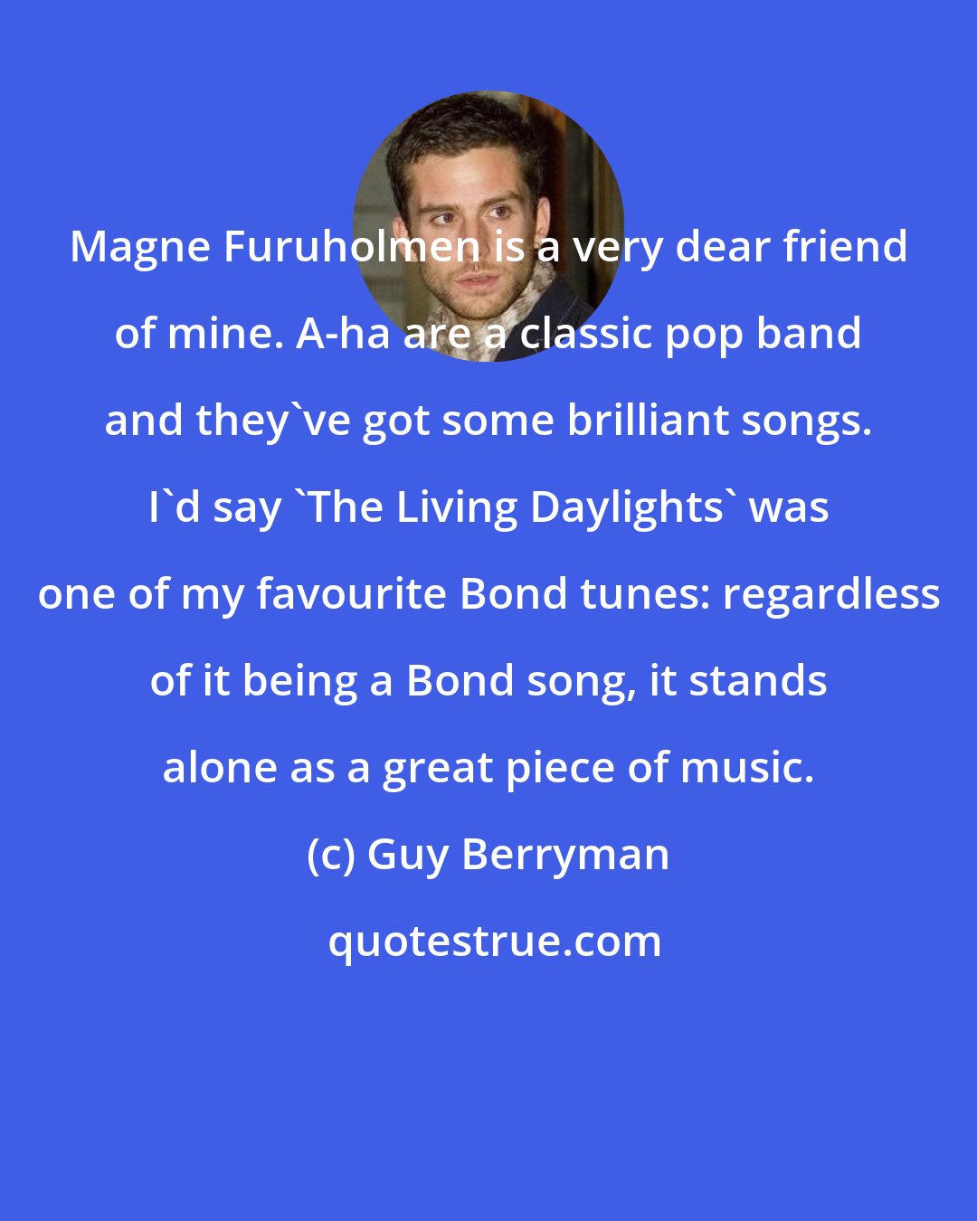Guy Berryman: Magne Furuholmen is a very dear friend of mine. A-ha are a classic pop band and they've got some brilliant songs. I'd say 'The Living Daylights' was one of my favourite Bond tunes: regardless of it being a Bond song, it stands alone as a great piece of music.