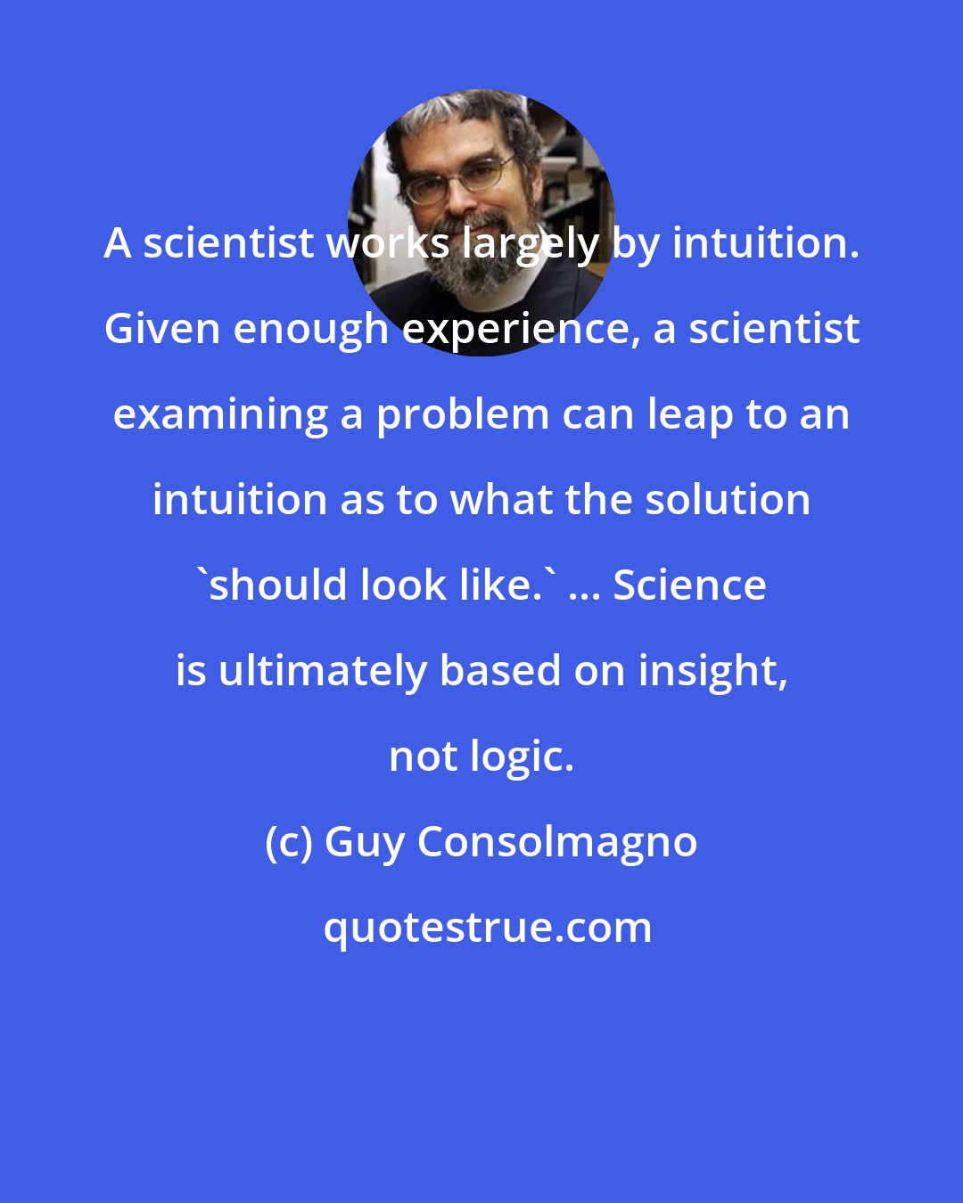 Guy Consolmagno: A scientist works largely by intuition. Given enough experience, a scientist examining a problem can leap to an intuition as to what the solution 'should look like.' ... Science is ultimately based on insight, not logic.