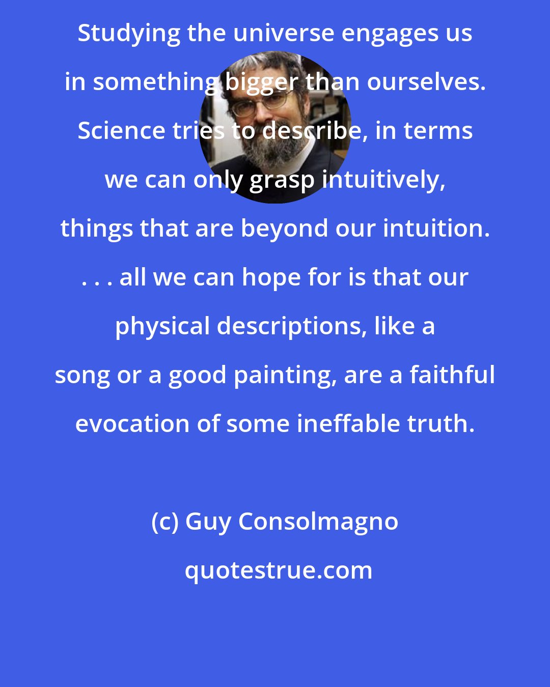 Guy Consolmagno: Studying the universe engages us in something bigger than ourselves. Science tries to describe, in terms we can only grasp intuitively, things that are beyond our intuition. . . . all we can hope for is that our physical descriptions, like a song or a good painting, are a faithful evocation of some ineffable truth.