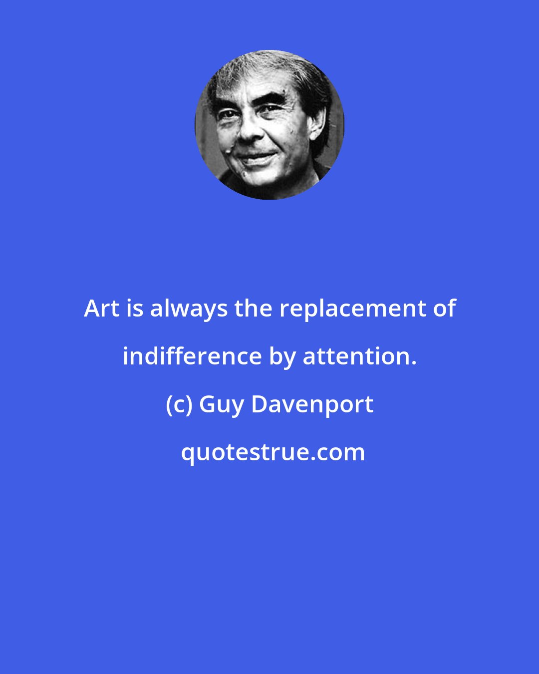 Guy Davenport: Art is always the replacement of indifference by attention.