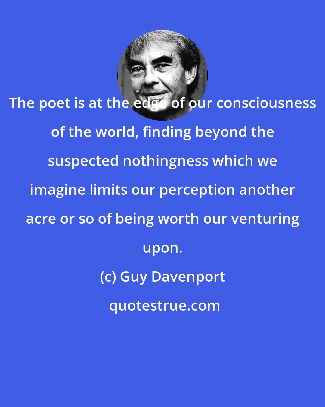 Guy Davenport: The poet is at the edge of our consciousness of the world, finding beyond the suspected nothingness which we imagine limits our perception another acre or so of being worth our venturing upon.