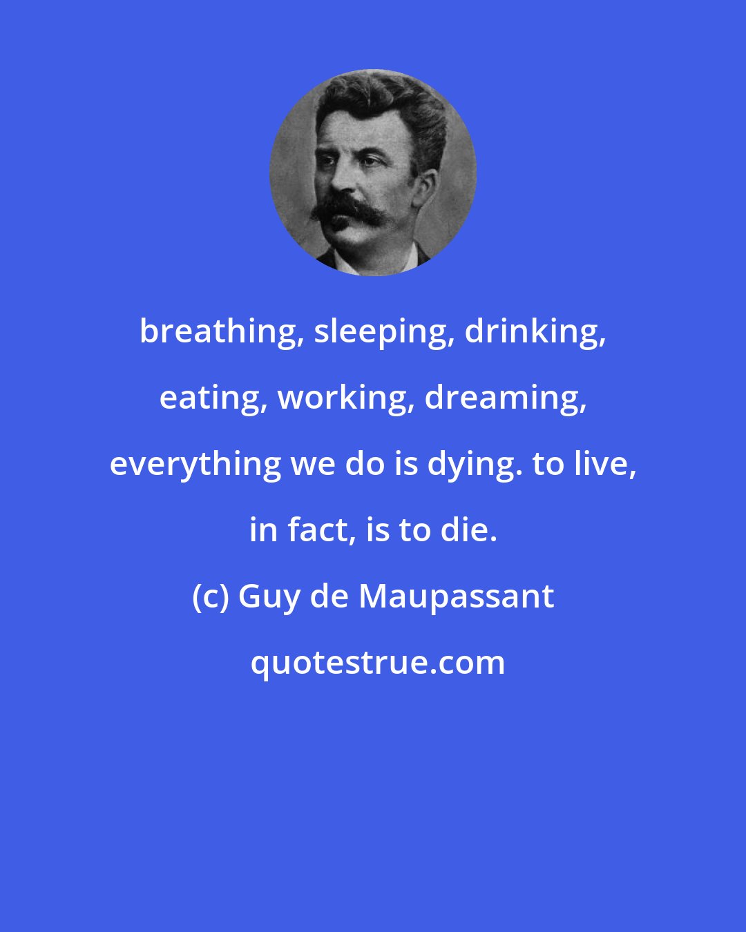 Guy de Maupassant: breathing, sleeping, drinking, eating, working, dreaming, everything we do is dying. to live, in fact, is to die.