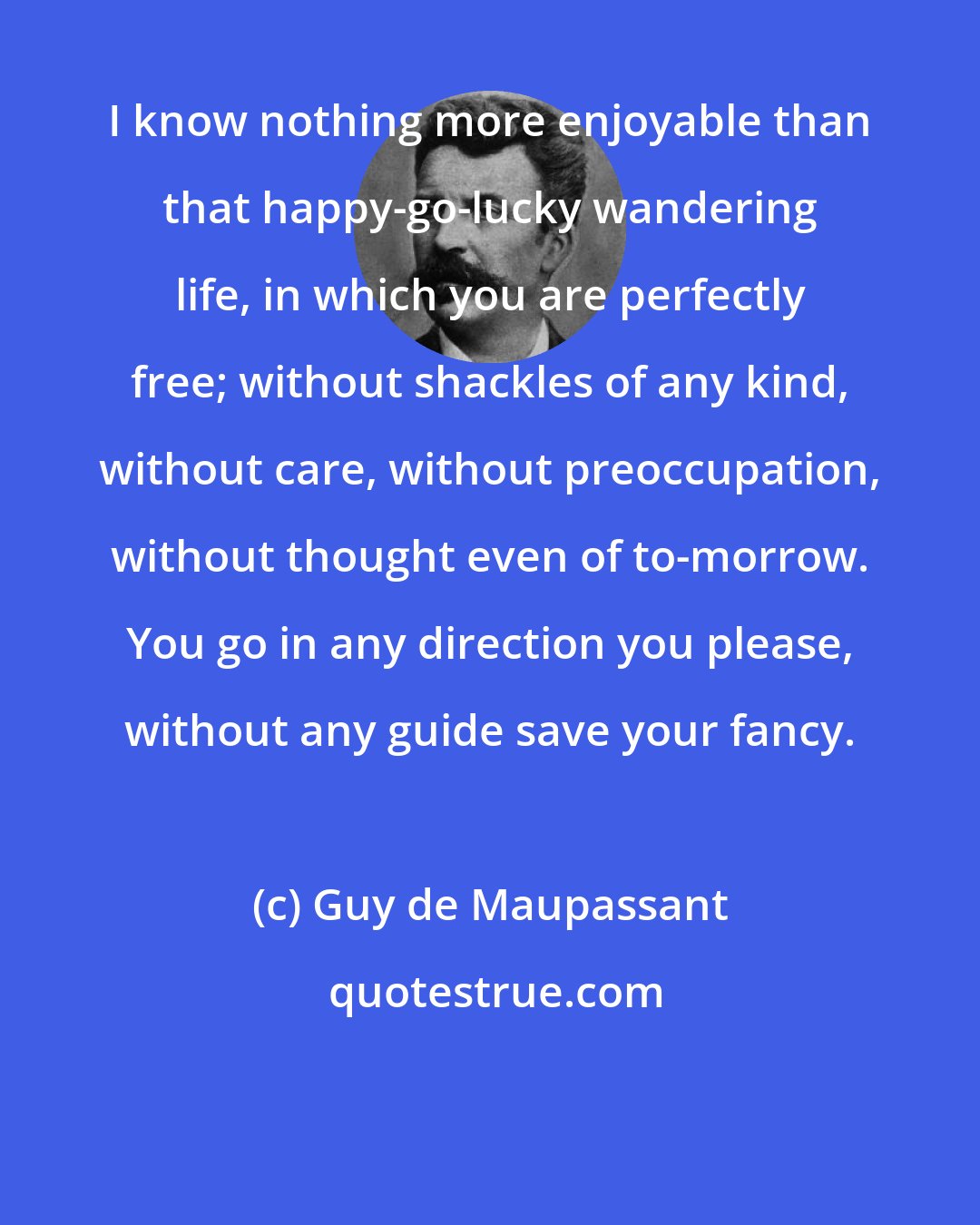 Guy de Maupassant: I know nothing more enjoyable than that happy-go-lucky wandering life, in which you are perfectly free; without shackles of any kind, without care, without preoccupation, without thought even of to-morrow. You go in any direction you please, without any guide save your fancy.