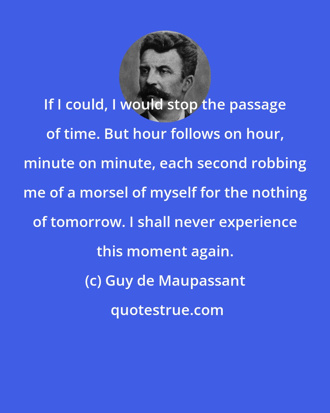 Guy de Maupassant: If I could, I would stop the passage of time. But hour follows on hour, minute on minute, each second robbing me of a morsel of myself for the nothing of tomorrow. I shall never experience this moment again.