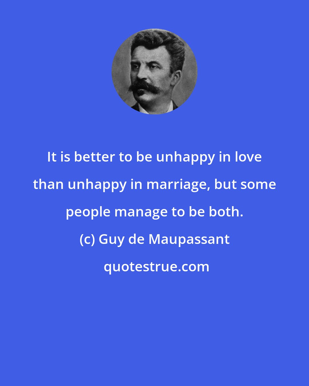 Guy de Maupassant: It is better to be unhappy in love than unhappy in marriage, but some people manage to be both.