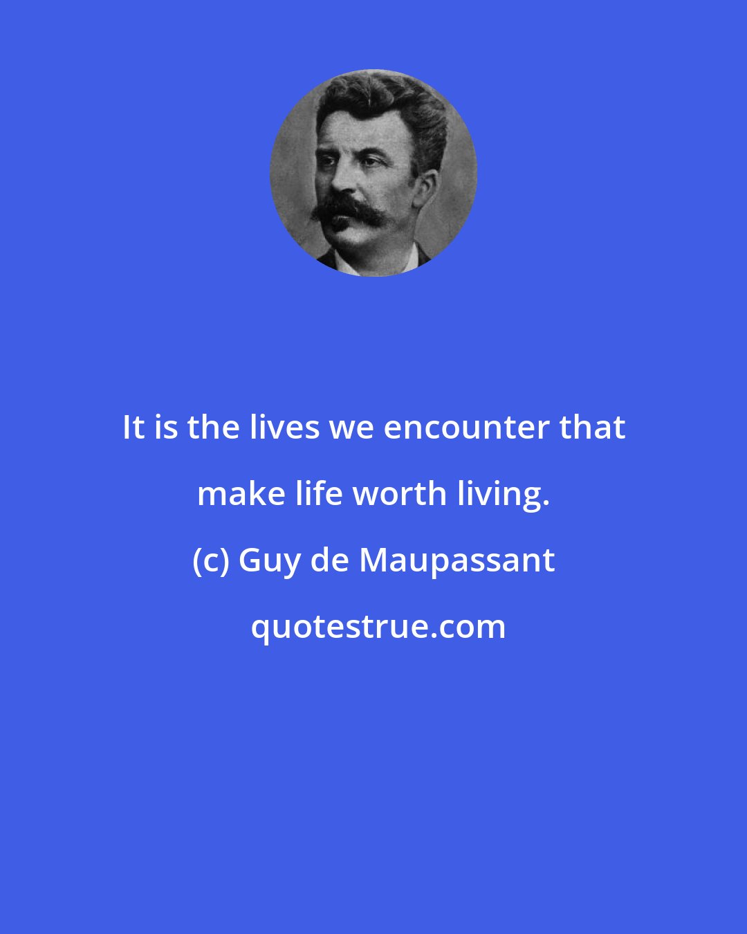 Guy de Maupassant: It is the lives we encounter that make life worth living.